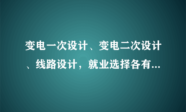 变电一次设计、变电二次设计、线路设计，就业选择各有什么优缺点