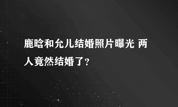 鹿晗和允儿结婚照片曝光 两人竟然结婚了？