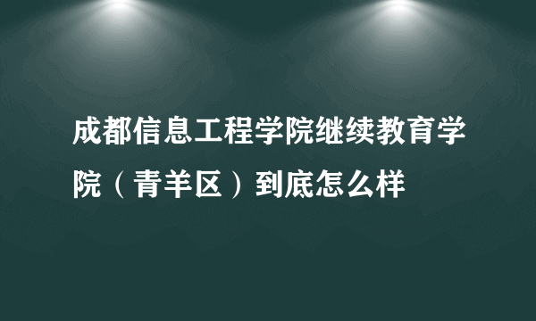 成都信息工程学院继续教育学院（青羊区）到底怎么样