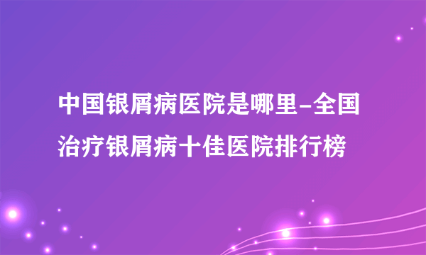 中国银屑病医院是哪里-全国治疗银屑病十佳医院排行榜