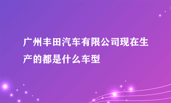 广州丰田汽车有限公司现在生产的都是什么车型