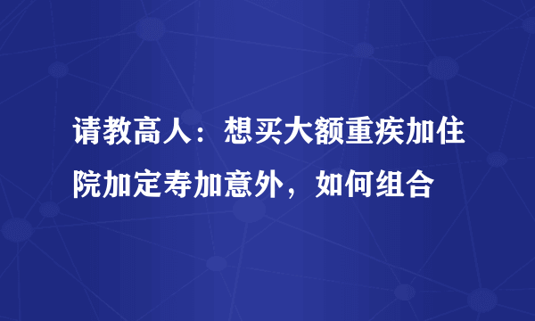 请教高人：想买大额重疾加住院加定寿加意外，如何组合