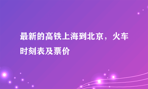 最新的高铁上海到北京，火车时刻表及票价