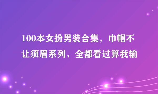 100本女扮男装合集，巾帼不让须眉系列，全都看过算我输