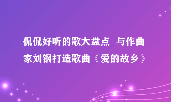 侃侃好听的歌大盘点  与作曲家刘钢打造歌曲《爱的故乡》