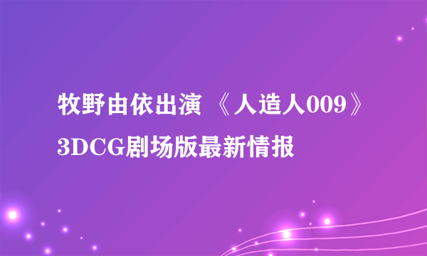 牧野由依出演 《人造人009》3DCG剧场版最新情报