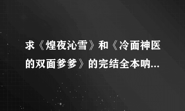 求《煌夜沁雪》和《冷面神医的双面爹爹》的完结全本呐呐呐~~