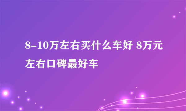 8-10万左右买什么车好 8万元左右口碑最好车