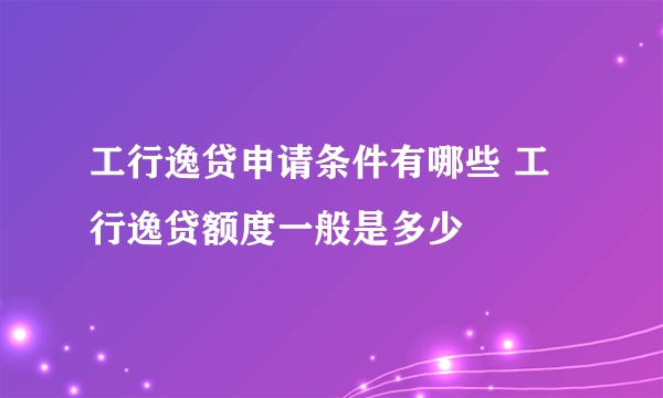 工行逸贷申请条件有哪些 工行逸贷额度一般是多少