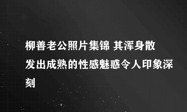 柳善老公照片集锦 其浑身散发出成熟的性感魅惑令人印象深刻