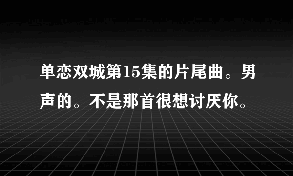 单恋双城第15集的片尾曲。男声的。不是那首很想讨厌你。