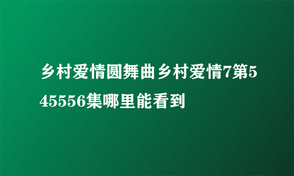 乡村爱情圆舞曲乡村爱情7第545556集哪里能看到