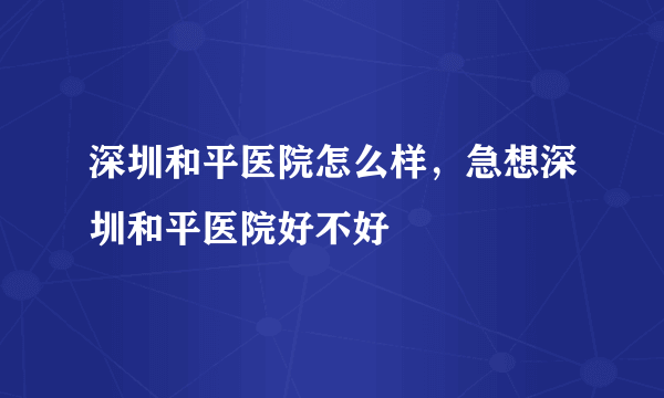 深圳和平医院怎么样，急想深圳和平医院好不好