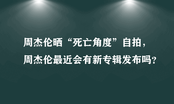 周杰伦晒“死亡角度”自拍，周杰伦最近会有新专辑发布吗？