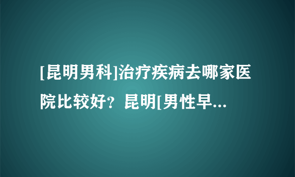 [昆明男科]治疗疾病去哪家医院比较好？昆明[男性早泄]治疗怎么样？