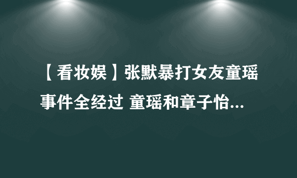 【看妆娱】张默暴打女友童瑶事件全经过 童瑶和章子怡为什么长的这么像