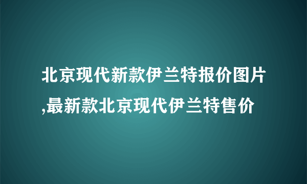 北京现代新款伊兰特报价图片,最新款北京现代伊兰特售价