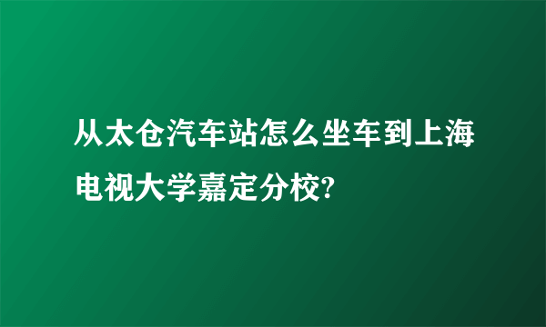 从太仓汽车站怎么坐车到上海电视大学嘉定分校?