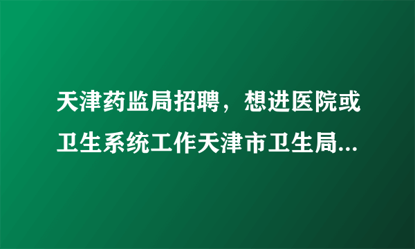 天津药监局招聘，想进医院或卫生系统工作天津市卫生局事业单位招聘考试和天津