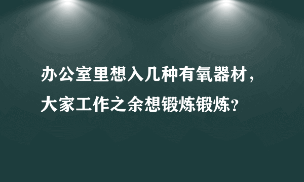 办公室里想入几种有氧器材，大家工作之余想锻炼锻炼？