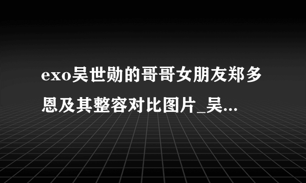 exo吴世勋的哥哥女朋友郑多恩及其整容对比图片_吴世勋_飞外网