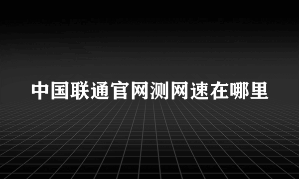 中国联通官网测网速在哪里