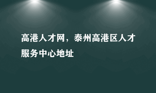 高港人才网，泰州高港区人才服务中心地址