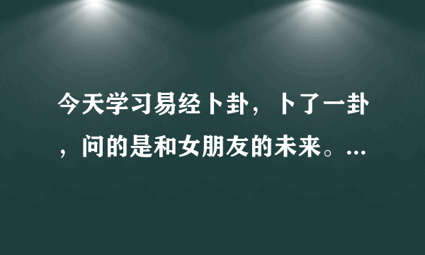 今天学习易经卜卦，卜了一卦，问的是和女朋友的未来。 但是我不会解，求各位大大给解一下，卦象是: