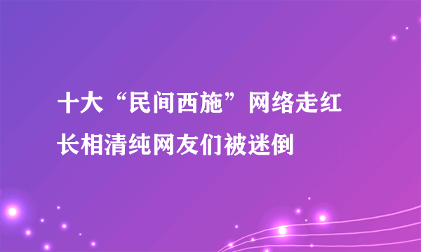 十大“民间西施”网络走红 长相清纯网友们被迷倒