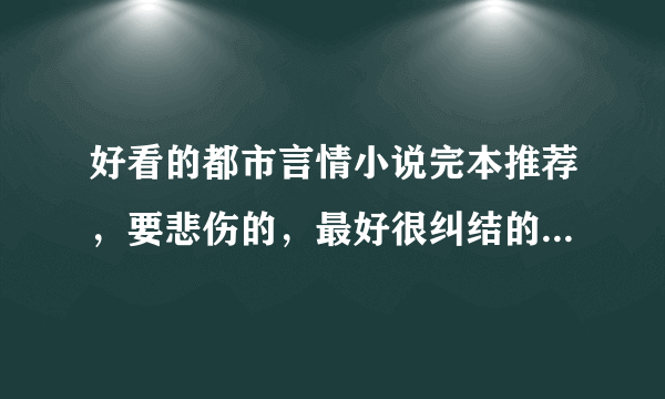 好看的都市言情小说完本推荐，要悲伤的，最好很纠结的那种。结局是悲剧的。谢谢啦