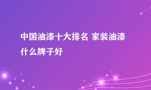 中国油漆十大排名 家装油漆什么牌子好