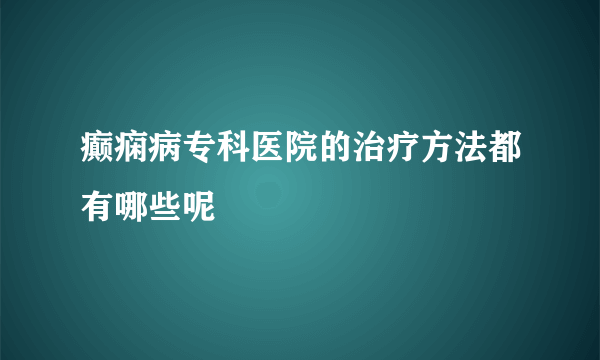 癫痫病专科医院的治疗方法都有哪些呢 