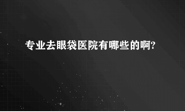 专业去眼袋医院有哪些的啊?