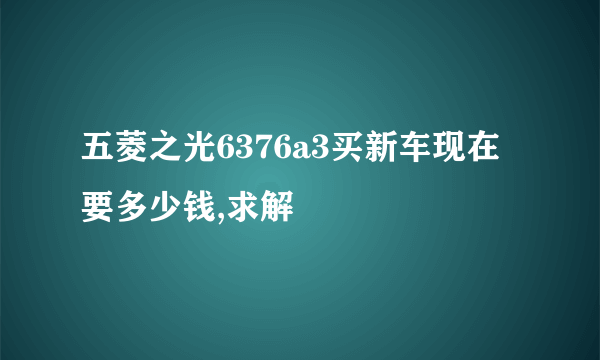 五菱之光6376a3买新车现在要多少钱,求解