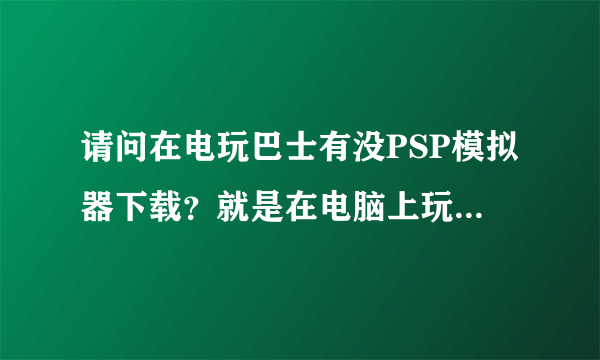 请问在电玩巴士有没PSP模拟器下载？就是在电脑上玩PSP游戏的那种模拟器~~~