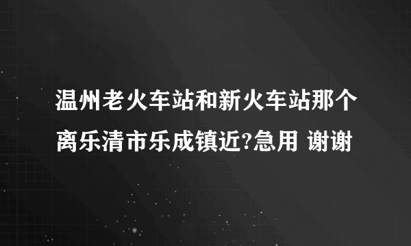 温州老火车站和新火车站那个离乐清市乐成镇近?急用 谢谢