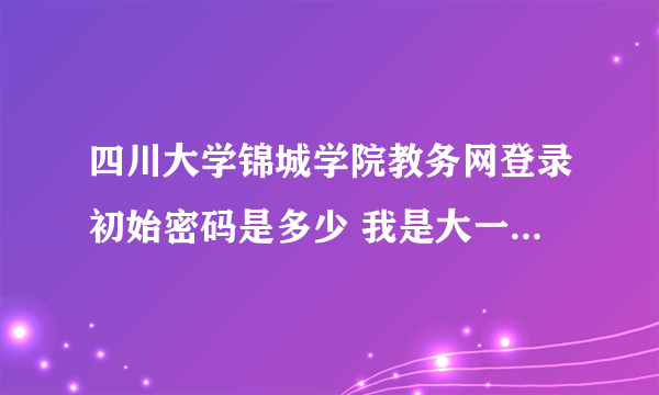 四川大学锦城学院教务网登录初始密码是多少 我是大一新生 有人说就是学号 但是不对