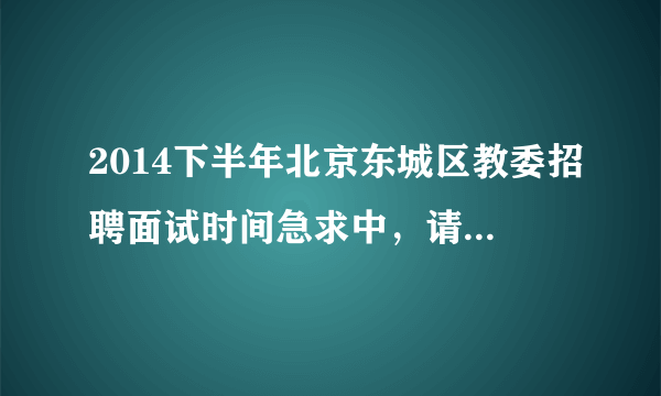 2014下半年北京东城区教委招聘面试时间急求中，请知道的老师说明一下，提前谢谢各位老师了。