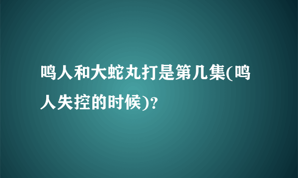 鸣人和大蛇丸打是第几集(鸣人失控的时候)？