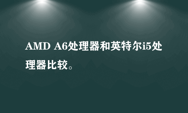 AMD A6处理器和英特尔i5处理器比较。