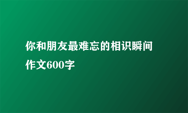 你和朋友最难忘的相识瞬间 作文600字