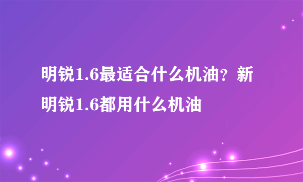 明锐1.6最适合什么机油？新明锐1.6都用什么机油