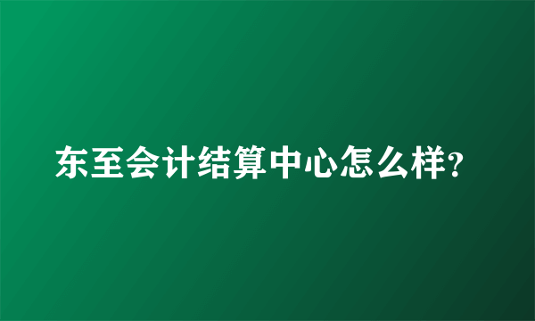 东至会计结算中心怎么样？