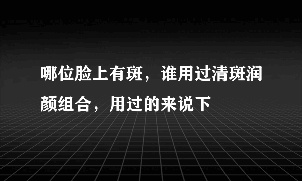 哪位脸上有斑，谁用过清斑润颜组合，用过的来说下