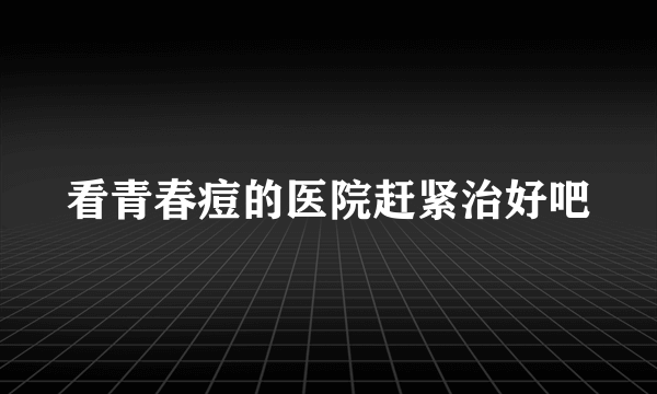 看青春痘的医院赶紧治好吧