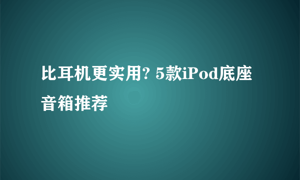 比耳机更实用? 5款iPod底座音箱推荐