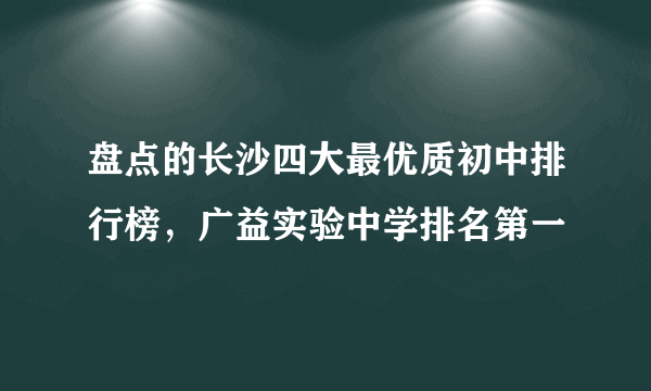 盘点的长沙四大最优质初中排行榜，广益实验中学排名第一