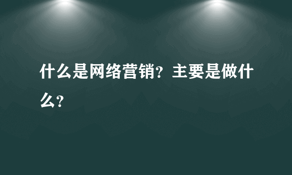 什么是网络营销？主要是做什么？