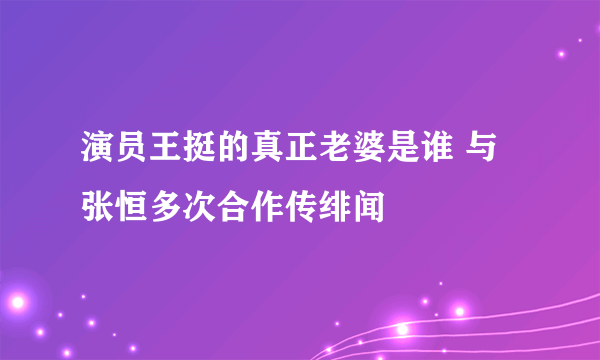 演员王挺的真正老婆是谁 与张恒多次合作传绯闻