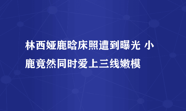 林西娅鹿晗床照遭到曝光 小鹿竟然同时爱上三线嫩模